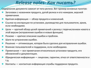 Release notes- Как писать?
Содержание документа зависит от типа релиза. Вот пример основных пунктов:
● Заголовок с названием продукта, датой релиза и его номером, версией
примечания.
● Краткая информация — обзор продукта и изменений.
● Ссылки на инструкции по установке, руководство для пользователя, архив,
если необходимо.
● Цели — краткий обзор целей примечаний к релизу с перечислением нового в
этой версии (исправления ошибок и новые функции).
● Резюме — краткое описание ошибок и проблем.
● Шаги по устранению ошибок.
● Решение — оптимизация, которая была сделана для исправления ошибок.
● Влияние пользователей и поддержки, если необходимо.
● Примечания — все примечания относительно установки продукта, его
обновлений и документации.
● Юридическая информация — лицензии, гарантии, отказ от ответственности и
т.д.
● Контакты — контактная информация службы поддержки продукта.
 