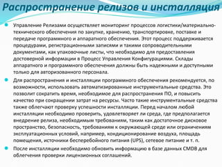 Распространение релизов и инсталляция
● Управление Релизами осуществляет мониторинг процессов логистики/материально-
технического обеспечения по закупке, хранению, транспортировке, поставке и
передаче программного и аппаратного обеспечения. Этот процесс поддерживается
процедурами, регистрационными записями и такими сопроводительными
документами, как упаковочные листы, что необходимо для предоставления
достоверной информации в Процесс Управления Конфигурациями. Склады
аппаратного и программного обеспечения должны быть надежными и доступными
только для авторизованного персонала.
● Для распространения и инсталляции программного обеспечения рекомендуется, по
возможности, использовать автоматизированные инструментальные средства. Это
позволит сократить время, необходимое для распространения ПО, и повысить
качество при сокращении затрат на ресурсы. Часто такие инструментальные средства
также облегчают проверку успешности инсталляции. Перед началом любой
инсталляции необходимо проверить, удовлетворяет ли среда, где предполагается
внедрение релиза, необходимым требованиям, таким как достаточное дисковое
пространство, безопасность, требованиям к окружающей среде или ограничениям
эксплуатационных условий, например, кондиционирование воздуха, площадь
помещения, источники бесперебойного питания (UPS), сетевое питание и т. п.
● После инсталляции необходимо обновить информацию в базе данных CMDB для
облегчения проверки лицензионных соглашений.
 