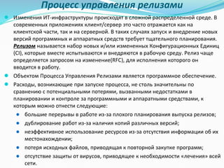 Процесс управления релизами
● Изменения ИТ-инфраструктуры происходят в сложной распределенной среде. В
современных приложениях клиент/сервер это часто отражается как на
клиентской части, так и на серверной. В таких случаях запуск и внедрение новых
версий программных и аппаратных средств требует тщательного планирования.
Релизом называется набор новых и/или измененных Конфигурационных Единиц
(CI), которые вместе испытываются и внедряются в рабочую среду. Релиз чаще
определяется запросом на изменение(RFC), для исполнения которого он
вводится в работу.
● Объектом Процесса Управления Релизами является программное обеспечение.
● Расходы, возникающие при запуске процесса, не столь значительны по
сравнению с потенциальными потерями, вызванными недостатками в
планировании и контроле за программными и аппаратными средствами, к
которым можно отнести следующие:
● большие перерывы в работе из-за плохого планирования выпуска релизов;
● дублирование работ из-за наличия копий различных версий;
● неэффективное использование ресурсов из-за отсутствия информации об их
местонахождении;
● потеря исходных файлов, приводящая к повторной закупке программ;
● отсутствие защиты от вирусов, приводящее к необходимости «лечения» всей
сети.
 