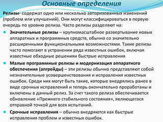 Основные определения
Релизы- содержат одно или несколько авторизованных изменений
(проблем или улучшений). Они могут классифицироваться в первую
очередь по уровню релиза. Часто релизы разделяют на:
● Значительные релизы – крупномасштабное развертывание новых
аппаратных и программных средств, обычно со значительно
расширенными функциональными возможностями. Такие релизы
часто помогают в устранении ряда известных ошибок, включая
известные обходные решенияи быстрые исправления
● Малые программные релизы и модернизация аппаратного
обеспечения (апгрейды) – эти релизы обычно представляют собой
незначительные усовершенствования и исправления известных
ошибок. Среди них могут быть такие, которые внедрялись ранее в
виде срочных исправлений и теперь окончательно проработаны и
включены в данный релиз. За счет такого релиза обеспечивается
обновление «Прежнего стабильного состояния», являющегося
отправной точкой для всех испытаний.
● Срочные исправления – обычно внедряются как быстрые
исправления проблем и известных ошибок.
 