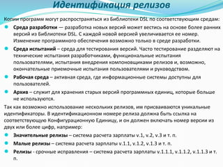 Идентификация релизов
Копии программ могут распространяться из Библиотеки DSL по соответствующим средам:
● Среда разработки — разработка новых версий может вестись на основе более ранних
версий из Библиотеки DSL. С каждой новой версией увеличивается ее номер.
Изменение программного обеспечения возможно только в среде разработки.
● Среда испытаний – среда для тестирования версий. Часто тестирование разделяют на
технические испытания разработчиками, функциональные испытания
пользователями, испытания внедрения компоновщиками релизов и, возможно,
окончательные приемочные испытания пользователями и руководством.
● Рабочая среда – активная среда, где информационные системы доступны для
пользователей.
● Архив – служит для хранения старых версий программных единиц, которые больше
не используются.
Так как возможно использование нескольких релизов, им присваиваются уникальные
идентификаторы. В идентификационном номере релиза должна быть ссылка на
соответствующую Конфигурационную Единицу, и он должен включать номер версии из
двух или более цифр, например:
● Значительные релизы – система расчета зарплаты v.1, v.2, v.3 и т. п.
● Малые релизы – система расчета зарплаты v.1.1, v.1.2, v.1.3 и т. п.
● Релизы - срочные исправления – система расчета зарплаты v.1.1.1, v.1.1.2, v.1.1.3 и т.
п.
 