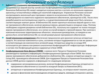 Основные определения
● Библиотека эталонного программного обеспечения(DSL) - это надежное хранилище для эталонных
авторизованных версий (мастер-копий) всех Конфигурационных Единиц программного обеспечения.
Физически библиотека DSL может находиться в разных местах и состоять из нескольких надежных
хранилищ и огнеустойчивых сейфов для носителей информации. Управление Релизами начинает
контролировать жизненный цикл программ с момента их включения в библиотеку DSL. Релизы
конфигурируются из известного надежного программного обеспечения, хранящегося в DSL. После этого
разрабатываются инсталляционные скрипты, а в децентрализованной среде могут быть записаны
соответствующие компакт-диски. В библиотеке DSL может храниться несколько версий одного и того
же программного обеспечения, включая архивные версии, документацию и исходные коды. Поэтому
необходимо создание резервных копий.Библиотеки DSL, поскольку она содержит не только текущую
версию программного обеспечения, но и копии на случай возврата к прежней версии. При наличии в
компании нескольких территориальных объектов с локальным руководством, на каждом из них
должна быть копия Библиотеки DSL на случай развертывания программного обеспечения.
● Склад эталонного аппаратного обеспечения предназначен для хранения запасных аппаратных
средств. Это запасные компоненты и узлы, состояние которых поддерживается на том же уровне, что и
у соответствующих им компонентов в активной среде. Аппаратные средства со склада DHS
используются для замены или ремонта аналогичных Конфигураций в ИТ-инфраструктуре. Информация
о составе этих Конфигураций должна содержаться в базе CMDB.
● Конфигурационная База Данных (CMDB)- в рамках всего Процесса Управления Релизами
рекомендуется проверять информацию о Конфигурационных Единицах в базе CMDB. Как только
версии программного обеспечения добавляются в Библиотеку DSL, а версии аппаратных средств – на
Склад DHS, производится обновление CMDB. Для поддержки Процесса Управления Релизами база
данных CMDB должна содержать информацию по следующим вопросам:
● содержание запланированных релизов, включая Конфигурационные Единицы аппаратного и
программного обеспечения со ссылкой на исходный Запрос на Изменения (RFC);
● аппаратные и программные Конфигурационные Единицы, на которые может повлиять релиз;
● данные о физическом местонахождении аппаратных средств, имеющих отношение к релизу.
 