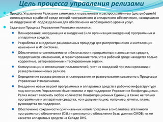 Цель процесса управления релизами
● Процесс Управления Релизами занимается управлением и распространением (дистрибуцией)
используемых в рабочей среде версий программного и аппаратного обеспечения, находящихся
на поддержке ИТ-подразделения для обеспечения необходимого уровня услуг.
● Задачами Процесса Управления Релизами являются:
● Планирование, координация и внедрение (или организация внедрения) программных и
аппаратных средств.
● Разработка и внедрение рациональных процедур для распространения и инсталляции
изменений в ИТ-системах.
● Обеспечение отслеживаемости и безопасности программных и аппаратных средств,
подвергшихся изменениям, и гарантирование того, что в рабочей среде находятся только
корректные, авторизованные и тестированные версии.
● Коммуникации и оповещение пользователей, учет их ожиданий при планировании и
развертывании новых релизов.
● Определение состава релизов и планирование их развертывания совместно с Процессом
Управления Изменениями.
● Внедрение новых версий программных и аппаратных средств в рабочую инфраструктуру
под контролем Управления Изменениями и при поддержке Управления Конфигурациями.
Релиз может включать любое количество Конфигурационных Единиц, а также не только
программные и аппаратные средства, но и документацию, например, отчеты, планы,
руководства по поддержке.
● Обеспечение сохранности оригинальных копий программ в Библиотеке эталонного
программного обеспечения (DSL) и регулярного обновления базы данных CMDB; то же
касается аппаратных средств на Складе DHS.
 