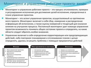 Мониторинг и управление работами проекта- входы
● Мониторинг и управление работами проекта – это процесс отслеживания, проверки
и регулирования исполнения для достижения целей исполнения, определенных в
плане управления проектом.
● Мониторинг – это аспект управления проектом, осуществляемый на протяжении
всего проекта. Мониторинг включает в себя сбор, измерение и распределение
информации об исполнении, а также оценку измерений и тенденций для оказания
влияния на улучшение процесса. Постоянный мониторинг дает команде управления
проектом возможность понимать общее состояние проекта и определять, на какие
области следует обратить особое внимание.
● Управление включает в себя определение корректирующих или предупреждающих
действий, либо повторное планирование и отслеживание планов с целью
определить, удалось ли решить проблему с помощью предпринятых действий
 