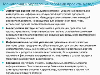 Мониторинг и управление работами проекта- методы
● Экспертные оценки- используются командой управления проекта для
интерпретации информации, получаемой в результате процессов
мониторинга и управления. Менеджер проекта совместно с командой
определяет действия, необходимые для обеспечения того, чтобы
исполнение проекта соответствовало ожиданиям
● Аналитические методы- используются в управлении проектом для
прогнозирования потенциальных результатов на основании возможных
вариаций проекта или переменных окружающей среды и их взаимосвязи с
другими переменными
● Информационная система управления проектами- является частью
факторов среды предприятия, обеспечивает доступ к автоматизированным
инструментам, таким как инструменты составления расписания, расчета
стоимости и ресурсов, показатели исполнения, базы данных, записи
проектов и финансовые инструменты, используемые в рамках процесса
мониторинга и контроля работ проекта.
● Совещания- могут быть очными, виртуальными, формальными или
неформальными. Участниками могут быть члены команды проекта,
заинтересованные стороны и другие лица, вовлеченные в проект или
попадающие под его влияние.
 