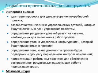 Разработка проектного плана - инструменты
● Экспертная оценка:
● адаптации процесса для удовлетворения потребностей
проекта;
● разработки технических и управленческих деталей, которые
будут включены в план управления проектом;
● определения ресурсов и уровней развития навыков,
необходимых для выполнения работ проекта;
● определения уровня управления конфигурацией, который
будет применяться в проекте;
● определения того, какие документы проекта будут
подвержены процессу формального контроля изменений;
● приоритезации работы над проектом для обеспечения
распределения ресурсов для надлежащих работ в
надлежащее время.
● Мозговой штурм
 
