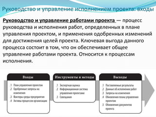 Руководство и управление исполнением проекта: входы
Руководство и управление работами проекта — процесс
руководства и исполнения работ, определенных в плане
управления проектом, и применения одобренных изменений
для достижения целей проекта. Ключевая выгода данного
процесса состоит в том, что он обеспечивает общее
управление работами проекта. Относится к процессам
исполнения.
 