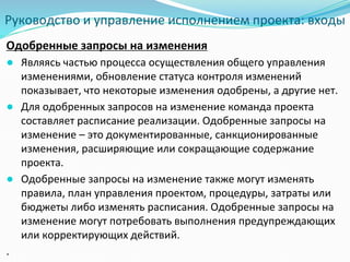 Руководство и управление исполнением проекта: входы
Одобренные запросы на изменения
● Являясь частью процесса осуществления общего управления
изменениями, обновление статуса контроля изменений
показывает, что некоторые изменения одобрены, а другие нет.
● Для одобренных запросов на изменение команда проекта
составляет расписание реализации. Одобренные запросы на
изменение – это документированные, санкционированные
изменения, расширяющие или сокращающие содержание
проекта.
● Одобренные запросы на изменение также могут изменять
правила, план управления проектом, процедуры, затраты или
бюджеты либо изменять расписания. Одобренные запросы на
изменение могут потребовать выполнения предупреждающих
или корректирующих действий.
.
 
