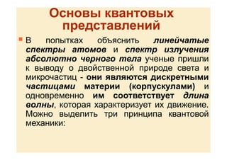 Основы квантовых
представлений
 В попытках объяснить линейчатые
спектры атомов и спектр излучения
абсолютно черного тела ученые пришли
к выводу о двойственной природе света и
микрочастиц - они являются дискретными
частицами материи (корпускулами) и
одновременно им соответствует длина
волны, которая характеризует их движение.
Можно выделить три принципа квантовой
механики:
 
