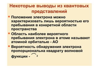 Некоторые выводы из квантовых
представлений
 Положение электрона можно
характеризовать лишь вероятностью его
пребывания в конкретной области
пространства
 Область наиболее вероятного
пребывания электрона в атоме называют
атомной орбиталью - АО
 Вероятность обнаружения электрона
пропорциональна квадрату волновой
функции - 2
 