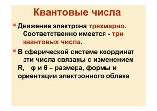 Квантовые числа
 Движение электрона трехмерно.
Соответственно имеется - три
квантовых числа.
 В сферической системе координат
эти числа связаны с изменением
R, φ и θ – размера, формы и
ориентации электронного облака
 