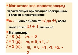  Магнитное квантовоечисло(ml)
характеризует ориентацию электронных
облаков в пространстве
ml – целые числа от –l до +l, всего
может быть 2l + 1 значений
 Например:
l = 0 (s);
l = 1 (p);
l = 2 (d);
ml = 0
ml = 0, +1, -1
ml = 0, +1, -1, +2, -
2
 