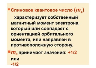  Спиновое квантовое число (ms)
характеризует собственный
магнитный момент электрона,
который или совпадает с
ориентацией орбитального
момента, или направлен в
противоположную сторону.
ms принимает значения: +1/2
или
-1/2
 