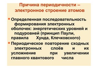 Причина периодичности –
электронное строение атомов
 Определенная последовательность
формирования электронных
оболочек: энергетических уровней и
подуровней (принцип Паули,
правила Хунда, Клечковского)
 Периодическое повторение сходных
электронных слоёв и их
усложнение при увеличении
главного квантового числа
 