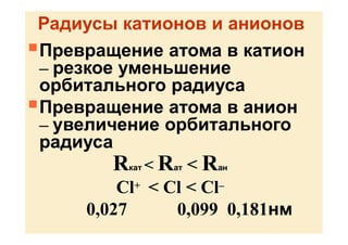 Радиусы катионов и анионов
Превращение атома в катион
– резкое уменьшение
орбитального радиуса
Превращение атома в анион
– увеличение орбитального
радиуса
Rкат < Rат < Rан
Cl+ < Cl < Cl–
0,027 0,099 0,181нм
 