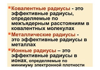 Ковалентные радиусы - это
эффективные радиусы,
определяемые по
межъядерным расстояниям в
ковалентных молекулах
Металлические радиусы -
это эффективные радиусы в
металлах
Ионные радиусы – это
эффективные радиусы в
ионах, определяемые по
минимуму электронной плотности
 
