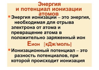 Энергия
и потенциал ионизации
атомов
 Энергия ионизации – это энергия,
необходимая для отрыва
электрона от атома и
превращение атома в
положительно заряженный ион
Еион [кДж/моль]
 Ионизационный потенциал – это
разность потенциалов, при
которой происходит ионизация
 