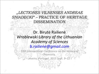 „LECTIONES VILNENSES ANDREAE
SNIADECKI“ – PRACTICE OF HERITAGE
DISSEMINATION
Dr. Birutė Railienė
Wroblewski Library of the Lithuanian
Academy of Sciences
b.railiene@gmail.com
10th International Conference on the History of
Chemistry,
Aveiro, Portugal. 2015 Sept. 9–12
 