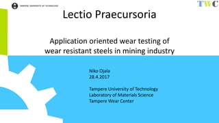 Lectio Praecursoria
Application oriented wear testing of
wear resistant steels in mining industry
Niko Ojala
28.4.2017
Tampere University of Technology
Laboratory of Materials Science
Tampere Wear Center
 