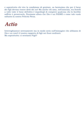 e soprattutto chi vive la condizione di genitore, sa benissimo che per il bene
dei figli devono essere detti dei no! Ma anche chi ama, nell’amicizia, tra fratelli
a volte voler il bene dell’altro è impedirgli di compiere qualcosa che lo farebbe
soffrire è preservarlo. Pensiamo allora che Dio è un PADRE e come tale vuole
soltanto la nostra Felicità Piena.
Interroghiamoci serenamente ma in modo serio sull’immagine che abbiamo di
Dio e su com’è il nostro rapporto di figli nei Suoi confronti.
Ma soprattutto: ci sentiamo Figli?
 