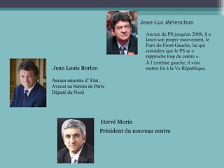 Ancien du PS jusqu'en 2008, il a
lancé son propre mouvement, le
Parti du Front Gauche, lui qui
considère que le PS se «
rapproche trop du centre ».
À l’extrême gauche, il veut
mettre fin à la Ve République.
Jean-Luc Mélenchon
Jean Louis Borloo
Ancien ministre d’ Etat .
Avocat au bureau de Paris.
Député du Nord
Hervé Morin
Président du nouveau centre
 