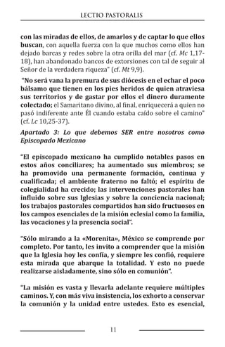 LECTIO PASTORALIS
11
con las miradas de ellos, de amarlos y de captar lo que ellos
buscan, con aquella fuerza con la que muchos como ellos han
dejado barcas y redes sobre la otra orilla del mar (cf. Mc 1,17-
18), han abandonado bancos de extorsiones con tal de seguir al
Señor de la verdadera riqueza” (cf. Mt 9,9).
“No será vana la premura de sus diócesis en el echar el poco
bálsamo que tienen en los pies heridos de quien atraviesa
sus territorios y de gastar por ellos el dinero duramente
colectado; el Samaritano divino, al final, enriquecerá a quien no
pasó indiferente ante Él cuando estaba caído sobre el camino”
(cf. Lc 10,25-37).
Apartado 3: Lo que debemos SER entre nosotros como
Episcopado Mexicano
“El episcopado mexicano ha cumplido notables pasos en
estos años conciliares; ha aumentado sus miembros; se
ha promovido una permanente formación, continua y
cualificada; el ambiente fraterno no faltó; el espíritu de
colegialidad ha crecido; las intervenciones pastorales han
influido sobre sus Iglesias y sobre la conciencia nacional;
los trabajos pastorales compartidos han sido fructuosos en
los campos esenciales de la misión eclesial como la familia,
las vocaciones y la presencia social”.
“Sólo mirando a la «Morenita», México se comprende por
completo. Por tanto, les invito a comprender que la misión
que la Iglesia hoy les confía, y siempre les confió, requiere
esta mirada que abarque la totalidad. Y esto no puede
realizarse aisladamente, sino sólo en comunión”.
“La misión es vasta y llevarla adelante requiere múltiples
caminos. Y, con más viva insistencia, los exhorto a conservar
la comunión y la unidad entre ustedes. Esto es esencial,
 