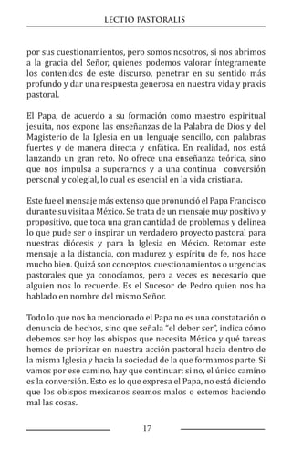 LECTIO PASTORALIS
17
por sus cuestionamientos, pero somos nosotros, si nos abrimos
a la gracia del Señor, quienes podemos valorar íntegramente
los contenidos de este discurso, penetrar en su sentido más
profundo y dar una respuesta generosa en nuestra vida y praxis
pastoral.
El Papa, de acuerdo a su formación como maestro espiritual
jesuita, nos expone las enseñanzas de la Palabra de Dios y del
Magisterio de la Iglesia en un lenguaje sencillo, con palabras
fuertes y de manera directa y enfática. En realidad, nos está
lanzando un gran reto. No ofrece una enseñanza teórica, sino
que nos impulsa a superarnos y a una continua conversión
personal y colegial, lo cual es esencial en la vida cristiana.
Este fue el mensaje más extenso que pronunció el Papa Francisco
durante su visita a México. Se trata de un mensaje muy positivo y
propositivo, que toca una gran cantidad de problemas y delinea
lo que pude ser o inspirar un verdadero proyecto pastoral para
nuestras diócesis y para la Iglesia en México. Retomar este
mensaje a la distancia, con madurez y espíritu de fe, nos hace
mucho bien. Quizá son conceptos, cuestionamientos o urgencias
pastorales que ya conocíamos, pero a veces es necesario que
alguien nos lo recuerde. Es el Sucesor de Pedro quien nos ha
hablado en nombre del mismo Señor.
Todo lo que nos ha mencionado el Papa no es una constatación o
denuncia de hechos, sino que señala “el deber ser”, indica cómo
debemos ser hoy los obispos que necesita México y qué tareas
hemos de priorizar en nuestra acción pastoral hacia dentro de
la misma Iglesia y hacia la sociedad de la que formamos parte. Si
vamos por ese camino, hay que continuar; si no, el único camino
es la conversión. Esto es lo que expresa el Papa, no está diciendo
que los obispos mexicanos seamos malos o estemos haciendo
mal las cosas.
 