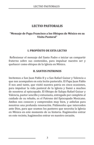 LECTIO PASTORALIS
3
LECTIO PASTORALIS
“Mensaje de Papa Francisco a los Obispos de México en su
Visita Pastoral”
I. PROPÓSITO DE ESTA LECTIO
Reflexionar el mensaje del Santo Padre e iniciar un compartir
fraterno sobre sus contenidos, para impulsar nuestro ser y
quehacer como obispos de la Iglesia en México.
II. SANTOS PATRONOS
Invitemos a San Juan Pablo II y a San Rafael Guizar y Valencia a
que nos acompañen en esta lectio pastoralis. El Papa Juan Pablo
II nos amó tanto, que visitó nuestra patria en cinco ocasiones,
para impulsar la vida pastoral de la Iglesia y llamó a muchos
de nosotros al episcopado. El Obispo de Xalapa Rafael Guizar y
Valencia, pastor sencillo y entusiasta, entregado por completo al
cuidado de su rebaño, es el Patrono del Episcopado Mexicano.
Ambos nos conocen y comprenden muy bien, y anhelan para
nosotros una profunda renovación. Pidámosles que interceden
ante Dios, para que seamos los pastores que necesita la Iglesia
en México en este momento de su historia. Hagámoslos entrar
en este recinto, hagámoslos entrar en nuestro corazón.
 