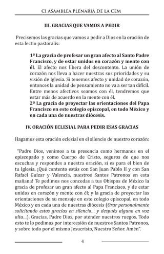 CI ASAMBLEA PLENARIA DE LA CEM
4
III. GRACIAS QUE VAMOS A PEDIR
Precisemos las gracias que vamos a pedir a Dios en la oración de
esta lectio pastoralis:
1º La gracia de profesar un gran afecto al Santo Padre
Francisco, y de estar unidos en corazón y mente con
él. El afecto nos libera del descontento. La unión de
corazón nos lleva a hacer nuestras sus prioridades y su
visión de Iglesia. Si tenemos afecto y unidad de corazón,
entonces la unidad de pensamiento no va a ser tan difícil.
Entre menos afectivos seamos con él, tendremos que
estar más de acuerdo en la mente con él.
2º La gracia de proyectar las orientaciones del Papa
Francisco en este colegio episcopal, en todo México y
en cada una de nuestras diócesis.
IV. ORACIÓN ECLESIAL PARA PEDIR ESAS GRACIAS
Hagamos esta oración eclesial en el silencio de nuestro corazón:
“Padre Dios, venimos a tu presencia como hermanos en el
episcopado y como Cuerpo de Cristo, seguros de que nos
escuchas y respondes a nuestra oración, si es para el bien de
tu Iglesia. ¡Qué contento estás con San Juan Pablo II y con San
Rafael Guizar y Valencia, nuestros Santos Patronos en esta
mañana! Te pedimos nos concedas a tus Obispos de México la
gracia de profesar un gran afecto al Papa Francisco, y de estar
unidos en corazón y mente con él; y la gracia de proyectar las
orientaciones de su mensaje en este colegio episcopal, en todo
México y en cada una de nuestras diócesis (Orar personalmente
solicitando estas gracias en silencio… y después alguno en voz
alta…). Gracias, Padre Dios, por atender nuestros ruegos. Todo
esto te lo pedimos por intercesión de nuestros Santos Patronos,
y sobre todo por el mismo Jesucristo, Nuestro Señor. Amén”.
 