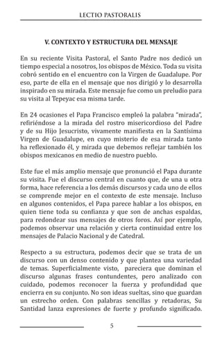 LECTIO PASTORALIS
5
V. CONTEXTO Y ESTRUCTURA DEL MENSAJE
En su reciente Visita Pastoral, el Santo Padre nos dedicó un
tiempo especial a nosotros, los obispos de México. Toda su visita
cobró sentido en el encuentro con la Virgen de Guadalupe. Por
eso, parte de ella en el mensaje que nos dirigió y lo desarrolla
inspirado en su mirada. Este mensaje fue como un preludio para
su visita al Tepeyac esa misma tarde.
En 24 ocasiones el Papa Francisco empleó la palabra “mirada”,
refiriéndose a la mirada del rostro misericordioso del Padre
y de su Hijo Jesucristo, vivamente manifiesta en la Santísima
Virgen de Guadalupe, en cuyo misterio de esa mirada tanto
ha reflexionado él, y mirada que debemos reflejar también los
obispos mexicanos en medio de nuestro pueblo.
Este fue el más amplio mensaje que pronunció el Papa durante
su visita. Fue el discurso central en cuanto que, de una u otra
forma, hace referencia a los demás discursos y cada uno de ellos
se comprende mejor en el contexto de este mensaje. Incluso
en algunos contenidos, el Papa parece hablar a los obispos, en
quien tiene toda su confianza y que son de anchas espaldas,
para redondear sus mensajes de otros foros. Así por ejemplo,
podemos observar una relación y cierta continuidad entre los
mensajes de Palacio Nacional y de Catedral.
Respecto a su estructura, podemos decir que se trata de un
discurso con un denso contenido y que plantea una variedad
de temas. Superficialmente visto, pareciera que dominan el
discurso algunas frases contundentes, pero analizado con
cuidado, podemos reconocer la fuerza y profundidad que
encierra en su conjunto. No son ideas sueltas, sino que guardan
un estrecho orden. Con palabras sencillas y retadoras, Su
Santidad lanza expresiones de fuerte y profundo significado.
 