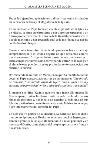 CI ASAMBLEA PLENARIA DE LA CEM
6
Todos los ejemplos, aplicaciones o directrices están inspirados
en la Palabra de Dios y el Magisterio de la Iglesia.
En su mensaje, el Papa toma en cuenta el pasado de la Iglesia y
de México, se sitúa en el presente y nos abre con esperanza a un
futuro prometedor. Con la mirada de la Guadalupana observa al
pueblo mexicano y nos recuerda cuál es la misión que se nos ha
confiado a los obispos.
Con mucho tacto nos fue disponiendo para escuchar un mensaje
comprometedor y él estaba seguro de que teníamos abierto
nuestro corazón: “… siguiendo los pasos de mis predecesores…,
entro con pasos suaves como corresponde entrar en la casa y en
el alma de este pueblo… y estoy profundamente agradecido por
abrirme la puerta”.
Describiendo la mirada de María, en la que ha meditado tantas
veces, el Papa marca cuatro partes en su mensaje: “Una mirada
de ternura”; “una mirada capaz de tejer”; “una mirada atenta y
cercana, no adormecida”; y “Una mirada de conjunto y de unidad”.
Él mismo nos dijo: “Cuánto quisiera que fuese ella misma (la
Guadalupana) quien les lleve, hasta lo más profundo de sus
almas de pastores y, por medio de ustedes, a cada una de sus
Iglesias particulares presentes en este vasto México, todo lo que
fluye intensamente del corazón del Papa”.
En esas cuatro partes de su discurso, Su Santidad nos ha dicho
que, como Episcopado Mexicano, tenemos muchos logros, pero
también grandes retos que atender, tanto a nivel personal y en
nuestras diócesis, como dentro del propio episcopado y frente a
nuestro México.
 