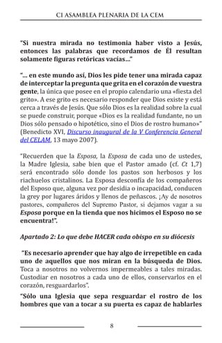 CI ASAMBLEA PLENARIA DE LA CEM
8
“Si nuestra mirada no testimonia haber visto a Jesús,
entonces las palabras que recordamos de Él resultan
solamente figuras retóricas vacías…”
“… en este mundo así, Dios les pide tener una mirada capaz
deinterceptarlapreguntaquegrita enelcorazóndevuestra
gente, la única que posee en el propio calendario una «fiesta del
grito». A ese grito es necesario responder que Dios existe y está
cerca a través de Jesús. Que sólo Dios es la realidad sobre la cual
se puede construir, porque «Dios es la realidad fundante, no un
Dios sólo pensado o hipotético, sino el Dios de rostro humano»”
(Benedicto XVI, Discurso inaugural de la V Conferencia General
del CELAM, 13 mayo 2007).
“Recuerden que la Esposa, la Esposa de cada uno de ustedes,
la Madre Iglesia, sabe bien que el Pastor amado (cf. Ct 1,7)
será encontrado sólo donde los pastos son herbosos y los
riachuelos cristalinos. La Esposa desconfía de los compañeros
del Esposo que, alguna vez por desidia o incapacidad, conducen
la grey por lugares áridos y llenos de peñascos. ¡Ay de nosotros
pastores, compañeros del Supremo Pastor, si dejamos vagar a su
Esposa porque en la tienda que nos hicimos el Esposo no se
encuentra!”.
Apartado 2: Lo que debe HACER cada obispo en su diócesis
“Es necesario aprender que hay algo de irrepetible en cada
uno de aquellos que nos miran en la búsqueda de Dios.
Toca a nosotros no volvernos impermeables a tales miradas.
Custodiar en nosotros a cada uno de ellos, conservarlos en el
corazón, resguardarlos”.
“Sólo una Iglesia que sepa resguardar el rostro de los
hombres que van a tocar a su puerta es capaz de hablarles
 