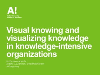 Lectio praecursoria
Miikka J. Lehtonen, @miikkalehtonen
16 May 2014
Visual knowing and
visualizing knowledge
in knowledge-intensive
organizations
 
