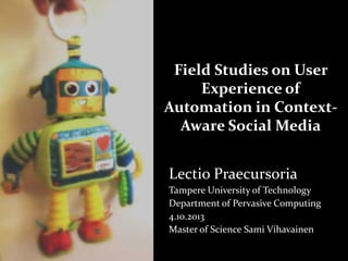 Field Studies on User
Experience of
Automation in ContextAware Social Media
Lectio Praecursoria
Tampere University of Technology
Department of Pervasive Computing
4.10.2013
Master of Science Sami Vihavainen

 