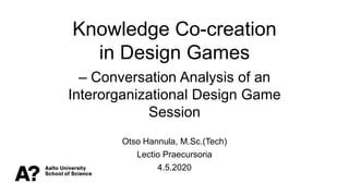 Knowledge Co-creation
in Design Games
– Conversation Analysis of an
Interorganizational Design Game
Session
Otso Hannula, M.Sc.(Tech)
Lectio Praecursoria
4.5.2020
 