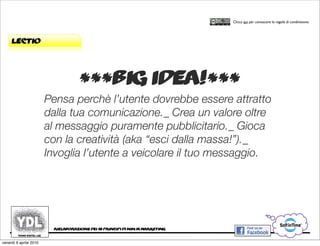 CORSO IN WEB MARKETING E WEB 2.0!
                                                                                     Clicca qui per conoscere le regole di condivisione




     lectio




                                    ***big idea!***
                        Pensa perchè l’utente dovrebbe essere attratto
                        dalla tua comunicazione._ Crea un valore oltre
                        al messaggio puramente pubblicitario._ Gioca
                        con la creatività (aka “esci dalla massa!”)._
                        Invoglia l’utente a veicolare il tuo messaggio.




                         rielaborazione dei 10 principi di ninja marketing


venerdì 9 aprile 2010
 
