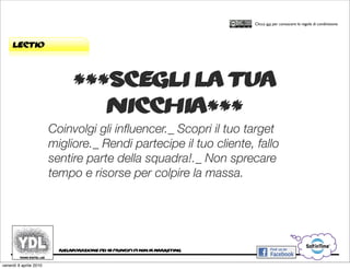 CORSO IN WEB MARKETING E WEB 2.0!
                                                                                      Clicca qui per conoscere le regole di condivisione




     lectio



                               ***scegli la tua
                                  nicchia***
                        Coinvolgi gli inﬂuencer._ Scopri il tuo target
                        migliore._ Rendi partecipe il tuo cliente, fallo
                        sentire parte della squadra!._ Non sprecare
                        tempo e risorse per colpire la massa.




                          rielaborazione dei 10 principi di ninja marketing


venerdì 9 aprile 2010
 