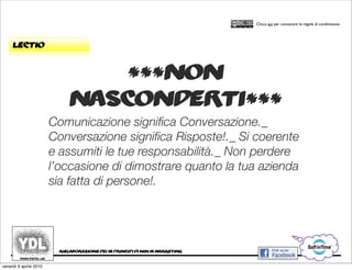 CORSO IN WEB MARKETING E WEB 2.0!
                                                                                     Clicca qui per conoscere le regole di condivisione




     lectio


                                 ***non
                             nasconderti***
                        Comunicazione signiﬁca Conversazione._
                        Conversazione signiﬁca Risposte!._ Si coerente
                        e assumiti le tue responsabilità._ Non perdere
                        l’occasione di dimostrare quanto la tua azienda
                        sia fatta di persone!.




                         rielaborazione dei 10 principi di ninja marketing


venerdì 9 aprile 2010
 
