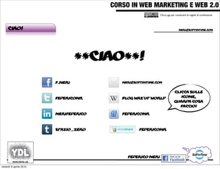 CORSO IN WEB MARKETING E WEB 2.0!
                                                            Clicca qui per conoscere le regole di condivisione




     Ciao!                                                                   neri@softintime.com




                                 **ciao**!
                        f.neri            neri@softintime.com


                                                                         clicca sulle
                        federiconr        blog waz’up world                 icone,
                                                                         guarda cosa
                                                                            faccio!

                        nerifederico      federiconr



                        spazio_zero               federiconr




                                            federico neri

venerdì 9 aprile 2010
 