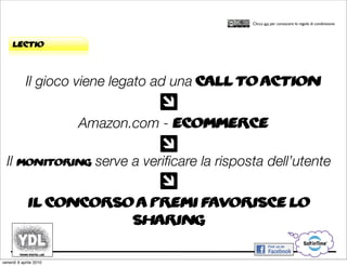 CORSO IN WEB MARKETING E WEB 2.0!
                                                 Clicca qui per conoscere le regole di condivisione




     lectio



            Il gioco viene legato ad una call to action

                        Amazon.com - eCommerce

  Il monitoring serve a veriﬁcare la risposta dell’utente

             Il concorso a premi favorisce lo
                        sharing

venerdì 9 aprile 2010
 