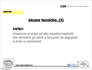 CORSO IN WEB MARKETING E WEB 2.0!
                                                                   Clicca qui per conoscere le regole di condivisione




     lectio



                                           alcune tecniche..(3)
                        video:
                        Creazione di video ad alto impatto/creatività
                        che stimolino gli utenti a tal punto da segnalarli
                        a amici e conoscenti.




                          fonte: marco massarotto


venerdì 9 aprile 2010
 