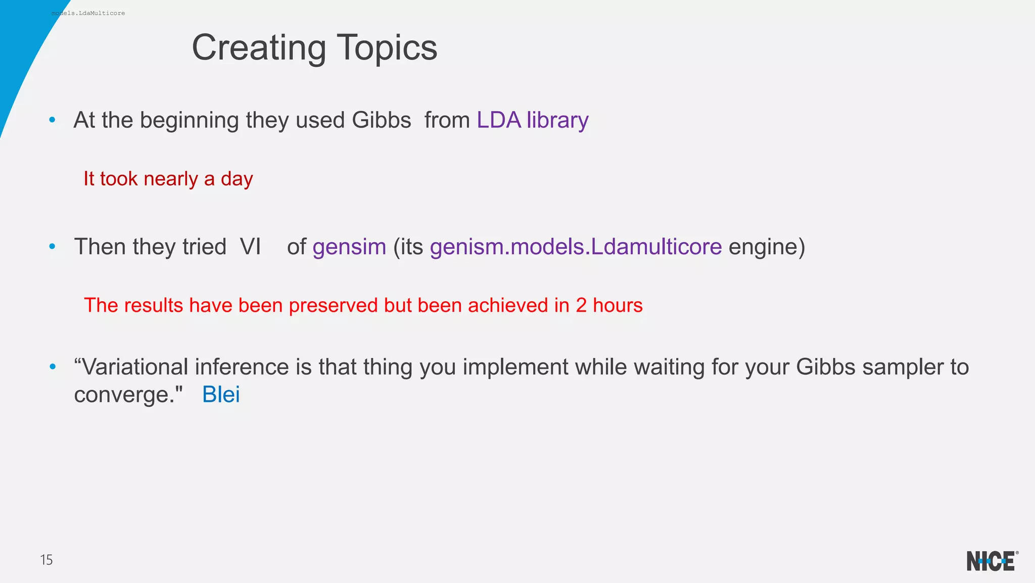 • At the beginning they used Gibbs from LDA library
It took nearly a day
• Then they tried VI of gensim (its genism.models.Ldamulticore engine)
The results have been preserved but been achieved in 2 hours
• “Variational inference is that thing you implement while waiting for your Gibbs sampler to
converge." Blei
Creating Topics
15
models.LdaMulticore
 