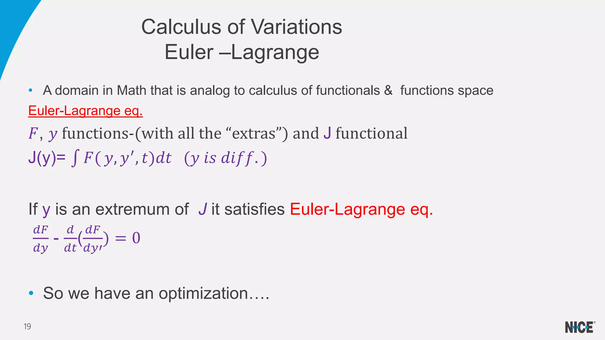 • A domain in Math that is analog to calculus of functionals & functions space
Euler-Lagrange eq.
𝐹, 𝑦 functions-(with all the “extras”) and J functional
J(y)= 𝐹( 𝑦, 𝑦′
, 𝑡)𝑑𝑡 (𝑦 𝑖𝑠 𝑑𝑖𝑓𝑓. )
If y is an extremum of J it satisfies Euler-Lagrange eq.
𝑑𝐹
𝑑𝑦
-
𝑑
𝑑𝑡
(
𝑑𝐹
𝑑𝑦′
) = 0
• So we have an optimization….
Calculus of Variations
Euler –Lagrange
19
 