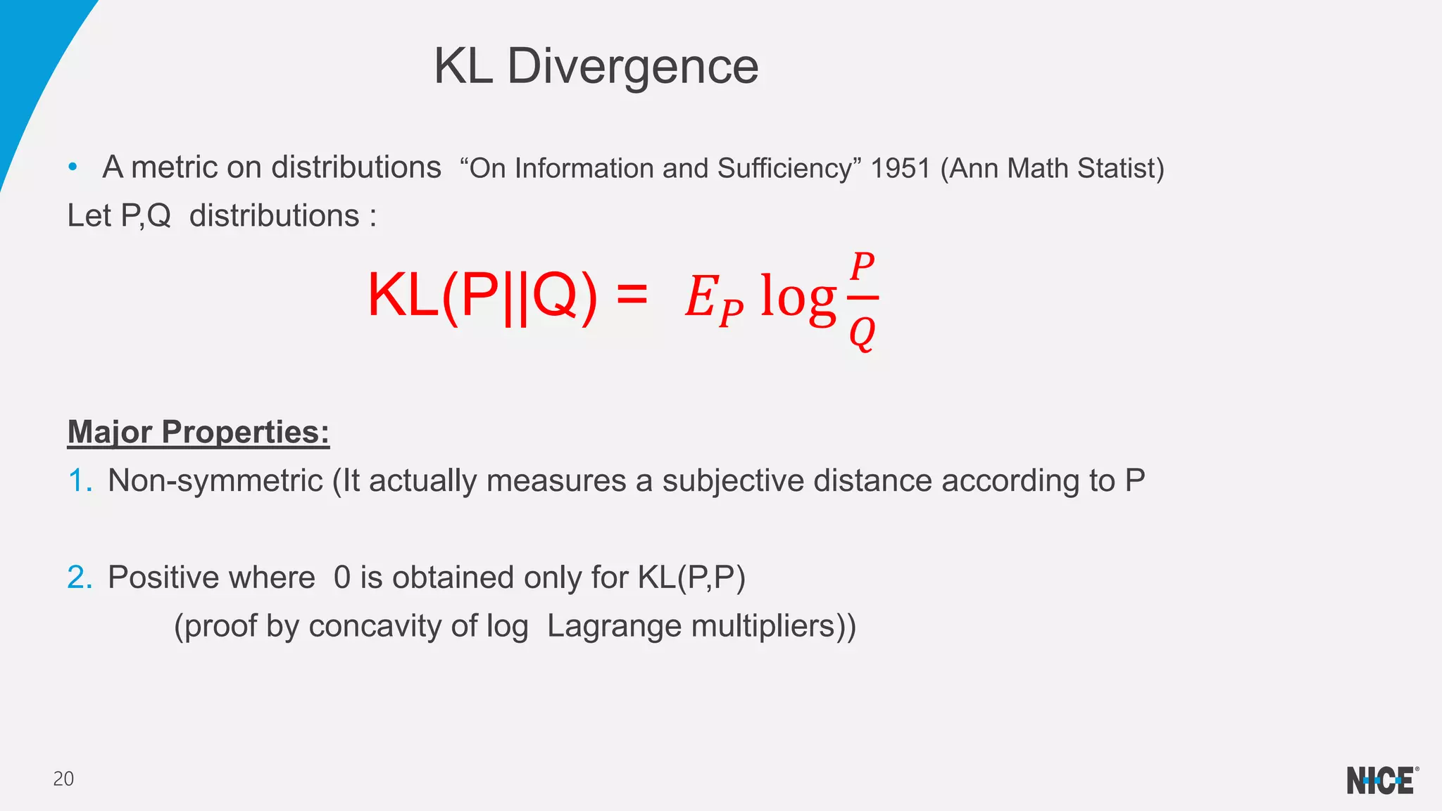 • A metric on distributions “On Information and Sufficiency” 1951 (Ann Math Statist)
Let P,Q distributions :
KL(P||Q) = 𝐸 𝑃 log
𝑃
𝑄
Major Properties:
1. Non-symmetric (It actually measures a subjective distance according to P
2. Positive where 0 is obtained only for KL(P,P)
(proof by concavity of log Lagrange multipliers))
KL Divergence
20
 