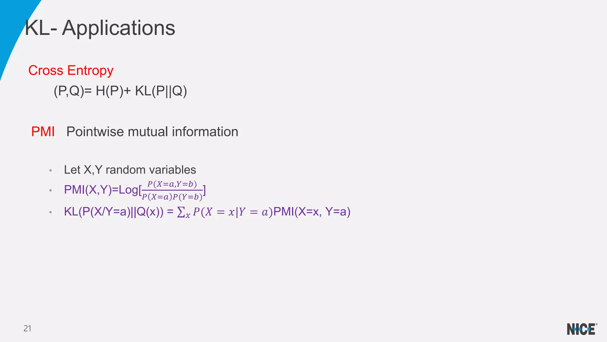 Cross Entropy
(P,Q)= H(P)+ KL(P||Q)
PMI Pointwise mutual information
• Let X,Y random variables
• PMI(X,Y)=Log[
𝑃(𝑋=𝑎,𝑌=𝑏)
𝑃 𝑋=𝑎 𝑃(𝑌=𝑏)
]
• KL(P(X/Y=a)||Q(x)) = 𝑥 𝑃(𝑋 = 𝑥|𝑌 = 𝑎)PMI(X=x, Y=a)
KL- Applications
21
 