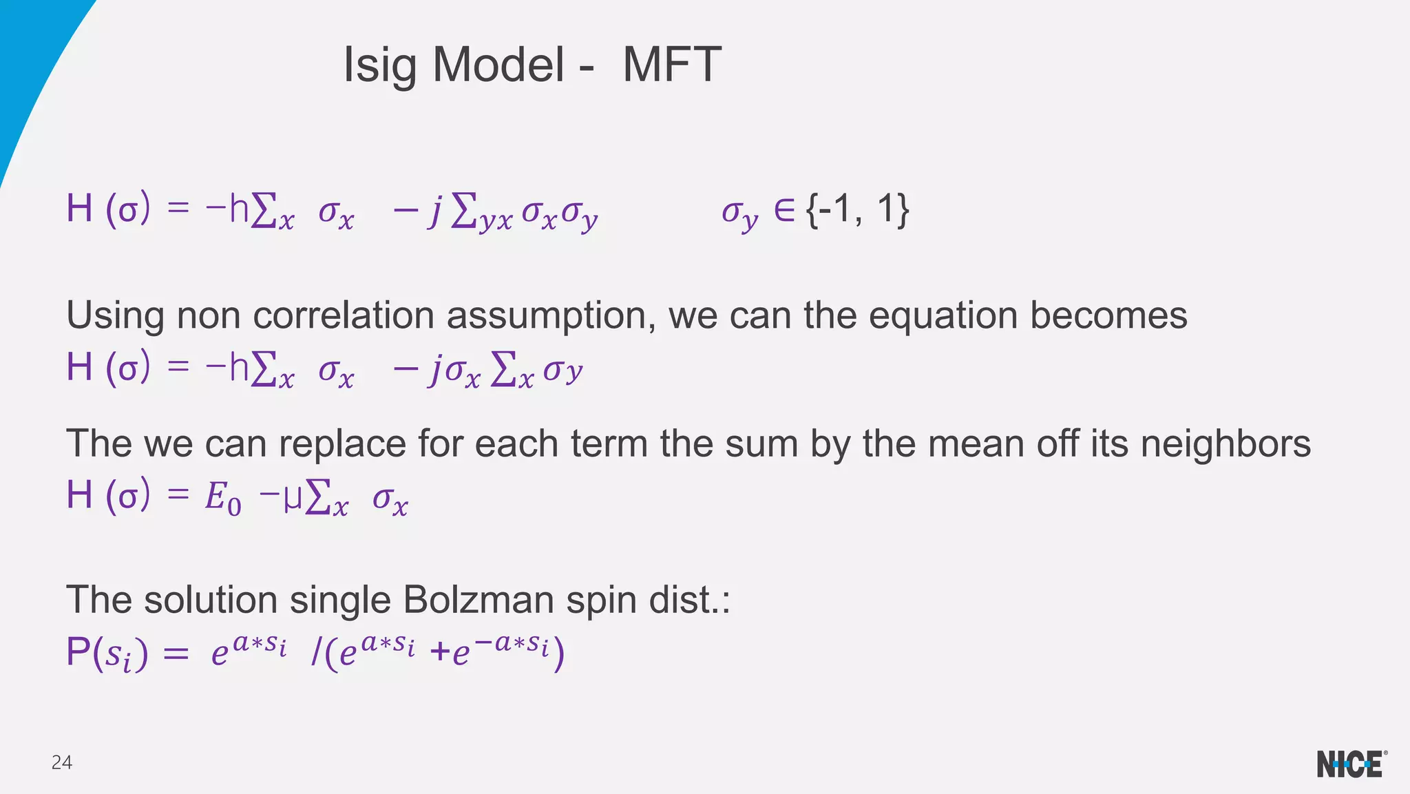 H (σ) = -h 𝑥 𝜎𝑥 − 𝑗 𝑦𝑥 𝜎𝑥 𝜎 𝑦 𝜎 𝑦 ∈ {-1, 1}
Using non correlation assumption, we can the equation becomes
H (σ) = -h 𝑥 𝜎𝑥 − 𝑗𝜎𝑥 𝑥 𝜎 𝑦
The we can replace for each term the sum by the mean off its neighbors
H (σ) = 𝐸0 -μ 𝑥 𝜎𝑥
The solution single Bolzman spin dist.:
P(𝑠𝑖) = 𝑒 𝑎∗𝑠 𝑖 /(𝑒 𝑎∗𝑠 𝑖 +𝑒−𝑎∗𝑠 𝑖)
Isig Model - MFT
24
 