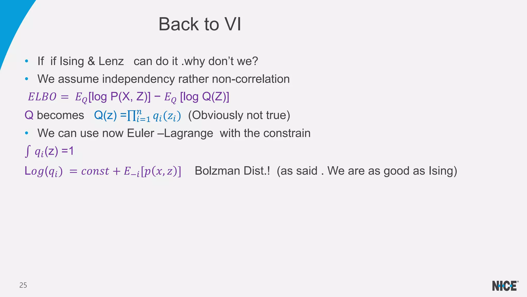 • If if Ising & Lenz can do it .why don’t we?
• We assume independency rather non-correlation
𝐸𝐿𝐵𝑂 = 𝐸 𝑄[log P(X, Z)] − 𝐸 𝑄 [log Q(Z)]
Q becomes Q(z) = 𝑖=1
𝑛
𝑞𝑖(𝑧𝑖) (Obviously not true)
• We can use now Euler –Lagrange with the constrain
𝑞𝑖(z) =1
L𝑜𝑔(𝑞𝑖) = 𝑐𝑜𝑛𝑠𝑡 + 𝐸−𝑖[𝑝 𝑥, 𝑧 ] Bolzman Dist.! (as said . We are as good as Ising)
Back to VI
25
 
