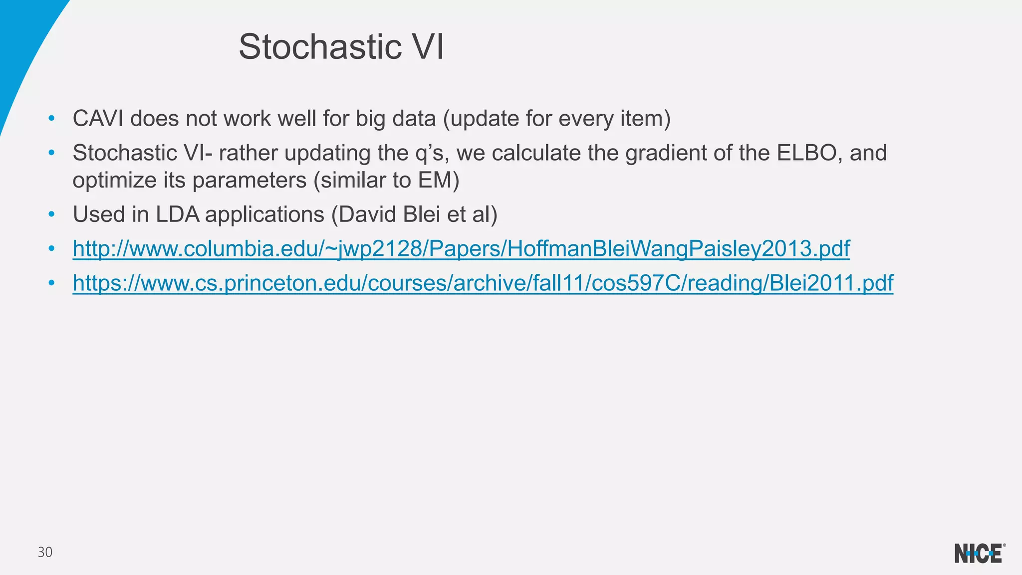 • CAVI does not work well for big data (update for every item)
• Stochastic VI- rather updating the q’s, we calculate the gradient of the ELBO, and
optimize its parameters (similar to EM)
• Used in LDA applications (David Blei et al)
• http://www.columbia.edu/~jwp2128/Papers/HoffmanBleiWangPaisley2013.pdf
• https://www.cs.princeton.edu/courses/archive/fall11/cos597C/reading/Blei2011.pdf
Stochastic VI
30
 