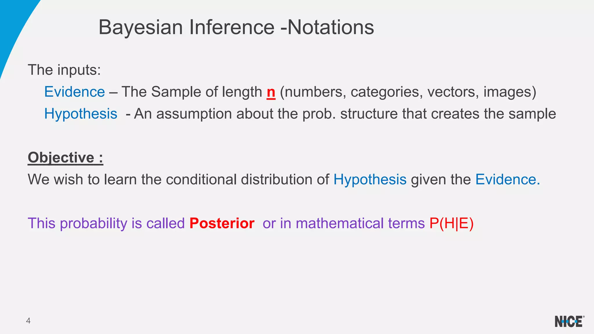 Bayesian Inference -Notations
4
The inputs:
Evidence – The Sample of length n (numbers, categories, vectors, images)
Hypothesis - An assumption about the prob. structure that creates the sample
Objective :
We wish to learn the conditional distribution of Hypothesis given the Evidence.
This probability is called Posterior or in mathematical terms P(H|E)
 