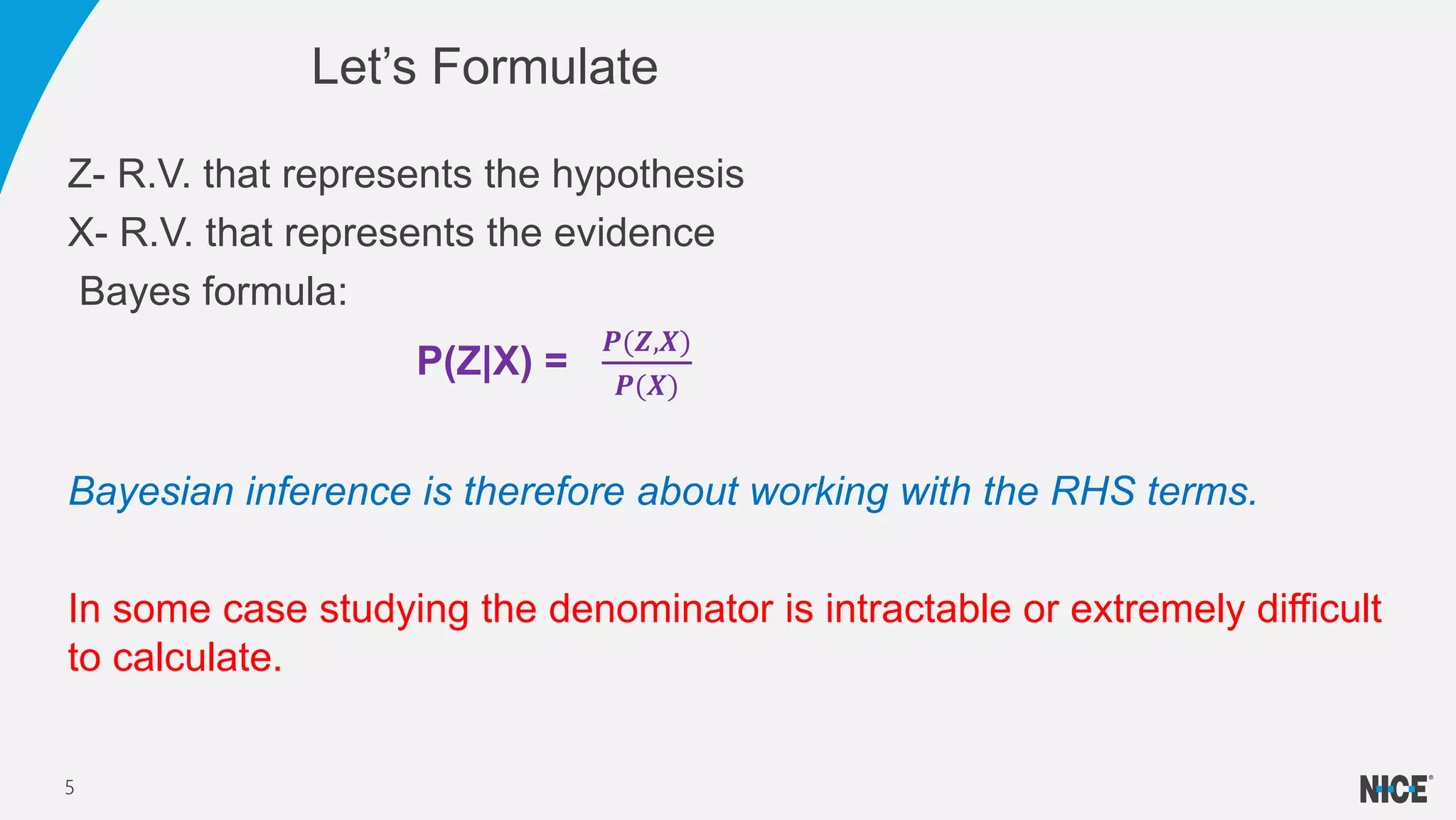 Z- R.V. that represents the hypothesis
X- R.V. that represents the evidence
Bayes formula:
P(Z|X) =
𝑷(𝒁,𝑿)
𝑷(𝑿)
Bayesian inference is therefore about working with the RHS terms.
In some case studying the denominator is intractable or extremely difficult
to calculate.
Let’s Formulate
5
 